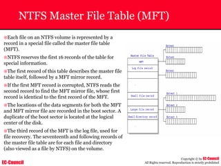 EC-Council
Copyright © by EC-Council
All Rights reserved. Reproduction is strictly prohibited
NTFS Master File Table (MFT)
~Each file on an NTFS volume is represented by a
record in a special file called the master file table
(MFT).
~NTFS reserves the first 16 records of the table for
special information.
~The first record of this table describes the master file
table itself, followed by a MFT mirror record.
~If the first MFT record is corrupted, NTFS reads the
second record to find the MFT mirror file, whose first
record is identical to the first record of the MFT.
~The locations of the data segments for both the MFT
and MFT mirror file are recorded in the boot sector. A
duplicate of the boot sector is located at the logical
center of the disk.
~The third record of the MFT is the log file, used for
file recovery. The seventeenth and following records of
the master file table are for each file and directory
(also viewed as a file by NTFS) on the volume.
 