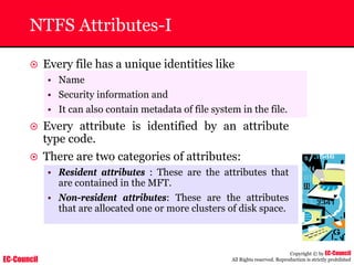 EC-Council
Copyright © by EC-Council
All Rights reserved. Reproduction is strictly prohibited
NTFS Attributes-I
~ Every file has a unique identities like
• Name
• Security information and
• It can also contain metadata of file system in the file.
~ Every attribute is identified by an attribute
type code.
~ There are two categories of attributes:
• Resident attributes : These are the attributes that
are contained in the MFT.
• Non-resident attributes: These are the attributes
that are allocated one or more clusters of disk space.
 