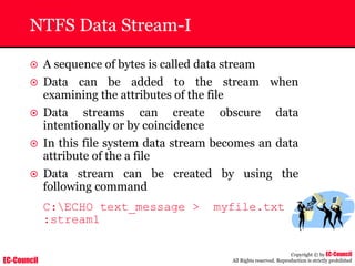 EC-Council
Copyright © by EC-Council
All Rights reserved. Reproduction is strictly prohibited
NTFS Data Stream-I
~ A sequence of bytes is called data stream
~ Data can be added to the stream when
examining the attributes of the file
~ Data streams can create obscure data
intentionally or by coincidence
~ In this file system data stream becomes an data
attribute of the a file
~ Data stream can be created by using the
following command
C:ECHO text_message > myfile.txt
:stream1
 