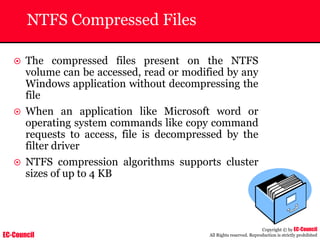 EC-Council
Copyright © by EC-Council
All Rights reserved. Reproduction is strictly prohibited
NTFS Compressed Files
~ The compressed files present on the NTFS
volume can be accessed, read or modified by any
Windows application without decompressing the
file
~ When an application like Microsoft word or
operating system commands like copy command
requests to access, file is decompressed by the
filter driver
~ NTFS compression algorithms supports cluster
sizes of up to 4 KB
 