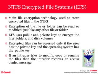 EC-Council
Copyright © by EC-Council
All Rights reserved. Reproduction is strictly prohibited
NTFS Encrypted File Systems (EFS)
~ Main file encryption technology used to store
encrypted files in the NTFS
~ Encryption of the file or folder can be read or
modified, just like any other file or folder
~ EFS uses public and private keys to encrypt the
files, folders, and disk volumes
~ Encrypted files can be accessed only if the user
has the private key and the operating system has
the public key
~ If an intruder tries to modify, copy or rename
the files then the intruder receives an access
denied message
 