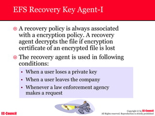 EC-Council
Copyright © by EC-Council
All Rights reserved. Reproduction is strictly prohibited
EFS Recovery Key Agent-I
~ A recovery policy is always associated
with a encryption policy. A recovery
agent decrypts the file if encryption
certificate of an encrypted file is lost
~ The recovery agent is used in following
conditions:
• When a user loses a private key
• When a user leaves the company
• Whenever a law enforcement agency
makes a request
 