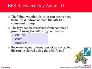 EC-Council
Copyright © by EC-Council
All Rights reserved. Reproduction is strictly prohibited
EFS Recovery Key Agent -II
~ The Windows administrator can recover key
from the Windows or from the MS-DOS
command prompt
~ The keys can be recovered from command
prompt using the following commands:
• CIPHER
• COPY
• EFSRECVR
~ Recovery agent information of an encrypted
file can be viewed using the efsinfo tool
 