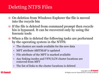 EC-Council
Copyright © by EC-Council
All Rights reserved. Reproduction is strictly prohibited
Deleting NTFS Files
~ On deletion from Windows Explorer the file is moved
into the recycle bin
~ If the file is deleted from command prompt then recycle
bin is bypassed. It can be recovered only by using the
forensic tools
~ When a file is deleted the following tasks are performed
by the operating system in the NTFS:
• The clusters are made available for the new data
• MFT attribute $BITMAP is updated
• File attribute of the MFT is marked available
• Any linking inodes and VFN/LCN cluster locations are
removed from MFT
• The list of links to the cluster locations is deleted
 