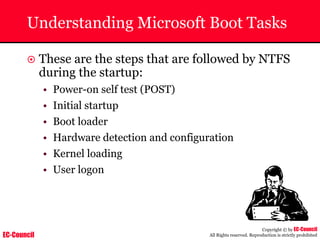 EC-Council
Copyright © by EC-Council
All Rights reserved. Reproduction is strictly prohibited
Understanding Microsoft Boot Tasks
~ These are the steps that are followed by NTFS
during the startup:
• Power-on self test (POST)
• Initial startup
• Boot loader
• Hardware detection and configuration
• Kernel loading
• User logon
 