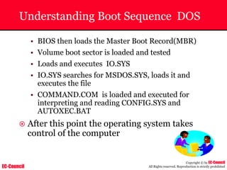 EC-Council
Copyright © by EC-Council
All Rights reserved. Reproduction is strictly prohibited
Understanding Boot Sequence DOS
• BIOS then loads the Master Boot Record(MBR)
• Volume boot sector is loaded and tested
• Loads and executes IO.SYS
• IO.SYS searches for MSDOS.SYS, loads it and
executes the file
• COMMAND.COM is loaded and executed for
interpreting and reading CONFIG.SYS and
AUTOXEC.BAT
~ After this point the operating system takes
control of the computer
 