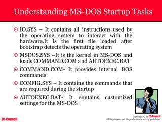 EC-Council
Copyright © by EC-Council
All Rights reserved. Reproduction is strictly prohibited
Understanding MS-DOS Startup Tasks
~ IO.SYS – It contains all instructions used by
the operating system to interact with the
hardware.It is the first file loaded after
bootstrap detects the operating system
~ MSDOS.SYS –It is the kernel in MS-DOS and
loads COMMAND.COM and AUTOEXEC.BAT
~ COMMAND.COM- It provides internal DOS
commands
~ CONFIG.SYS – It contains the commands that
are required during the startup
~ AUTOEXEC.BAT- It contains customized
settings for the MS-DOS
 