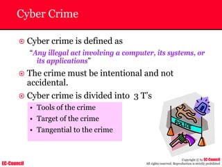 EC-Council
Copyright © by EC-Council
All rights reserved. Reproduction is strictly prohibited
Cyber Crime
~ Cyber crime is defined as
“Any illegal act involving a computer, its systems, or
its applications”
~ The crime must be intentional and not
accidental.
~ Cyber crime is divided into 3 T’s
• Tools of the crime
• Target of the crime
• Tangential to the crime
 