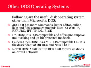 EC-Council
Copyright © by EC-Council
All Rights reserved. Reproduction is strictly prohibited
Other DOS Operating Systems
Following are the useful disk operating system
other than Microsoft’s DOS:
~ 4DOS: It has more commands, better editor, online
help and flow control commands like; DO WHILE,
RERURN, IFF..THEN...ELSE
~ Dr- DOS: It is DOS compatible and offers pre-emptive
multitasking and 32-bit protected mode etc
~ Caldera OpenDOS: It’s a MS-DOS compatible OS. It is
the descendant of DR DOS and Novell DOS
~ Novell DOS: A full feature DOS built for workstations
on Novell networks
 