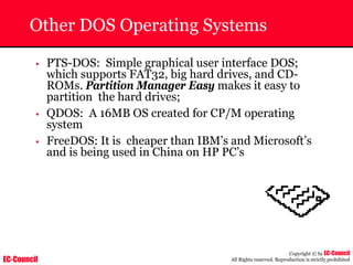 EC-Council
Copyright © by EC-Council
All Rights reserved. Reproduction is strictly prohibited
Other DOS Operating Systems
• PTS-DOS: Simple graphical user interface DOS;
which supports FAT32, big hard drives, and CD-
ROMs. Partition Manager Easy makes it easy to
partition the hard drives;
• QDOS: A 16MB OS created for CP/M operating
system
• FreeDOS: It is cheaper than IBM’s and Microsoft’s
and is being used in China on HP PC’s
 