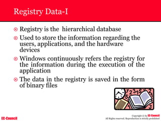 EC-Council
Copyright © by EC-Council
All Rights reserved. Reproduction is strictly prohibited
Registry Data-I
~ Registry is the hierarchical database
~ Used to store the information regarding the
users, applications, and the hardware
devices
~ Windows continuously refers the registry for
the information during the execution of the
application
~ The data in the registry is saved in the form
of binary files
 