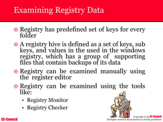 EC-Council
Copyright © by EC-Council
All Rights reserved. Reproduction is strictly prohibited
Examining Registry Data
~ Registry has predefined set of keys for every
folder
~ A registry hive is defined as a set of keys, sub
keys, and values in the used in the windows
registry, which has a group of supporting
files that contain backups of its data
~ Registry can be examined manually using
the register editor
~ Registry can be examined using the tools
like:
• Registry Monitor
• Registry Checker
 