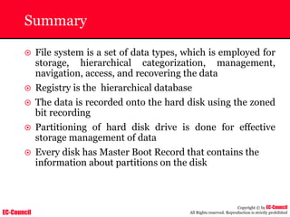 EC-Council
Copyright © by EC-Council
All Rights reserved. Reproduction is strictly prohibited
Summary
~ File system is a set of data types, which is employed for
storage, hierarchical categorization, management,
navigation, access, and recovering the data
~ Registry is the hierarchical database
~ The data is recorded onto the hard disk using the zoned
bit recording
~ Partitioning of hard disk drive is done for effective
storage management of data
~ Every disk has Master Boot Record that contains the
information about partitions on the disk
 