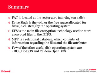 EC-Council
Copyright © by EC-Council
All Rights reserved. Reproduction is strictly prohibited
Summary
~ FAT is located at the sector zero (starting) on a disk
~ Drive Slack is the void or the free space allocated for
files (in clusters) by the operating system
~ EFS is the main file encryption technology used to store
encrypted files in the NTFS.
~ MFT is a relational database, which consists of
information regarding the files and the file attributes
~ Few of the other useful disk operating system are
4DOS,Dr-DOS and Caldera OpenDOS
 