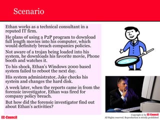 EC-Council
Copyright © by EC-Council
All Rights reserved. Reproduction is strictly prohibited
Scenario
Ethan works as a technical consultant in a
reputed IT firm.
He plans of using a P2P program to download
full length movies into his computer, which
would definitely breach companies policies.
Not aware of a trojan being loaded into his
system, he downloads his favorite movie, Phone
booth and watches it.
To his shock, Ethan’s Windows 2000 based
system failed to reboot the next day.
His system administrator, Jake checks his
system and changes the hard disk.
A week later, when the reports came in from the
forensic investigator, Ethan was fired for
company policy breach.
But how did the forensic investigator find out
about Ethan’s activities?
 