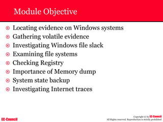 EC-Council
Copyright © by EC-Council
All Rights reserved. Reproduction is strictly prohibited
Module Objective
~ Locating evidence on Windows systems
~ Gathering volatile evidence
~ Investigating Windows file slack
~ Examining file systems
~ Checking Registry
~ Importance of Memory dump
~ System state backup
~ Investigating Internet traces
 