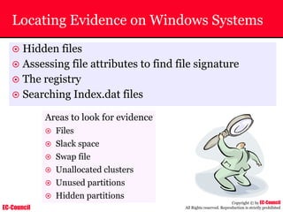 EC-Council
Copyright © by EC-Council
All Rights reserved. Reproduction is strictly prohibited
Locating Evidence on Windows Systems
~ Hidden files
~ Assessing file attributes to find file signature
~ The registry
~ Searching Index.dat files
Areas to look for evidence
~ Files
~ Slack space
~ Swap file
~ Unallocated clusters
~ Unused partitions
~ Hidden partitions
 