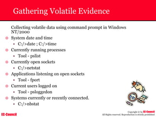 EC-Council
Copyright © by EC-Council
All Rights reserved. Reproduction is strictly prohibited
Gathering Volatile Evidence
Collecting volatile data using command prompt in Windows
NT/2000
~ System date and time
• C:/>date ; C:/>time
~ Currently running processes
• Tool - pslist
~ Currently open sockets
• C:/>netstat
~ Applications listening on open sockets
• Tool - fport
~ Current users logged on
• Tool - psloggedon
~ Systems currently or recently connected.
• C:/>nbstat
 