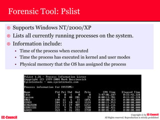 EC-Council
Copyright © by EC-Council
All Rights reserved. Reproduction is strictly prohibited
Forensic Tool: Pslist
~ Supports Windows NT/2000/XP
~ Lists all currently running processes on the system.
~ Information include:
• Time of the process when executed
• Time the process has executed in kernel and user modes
• Physical memory that the OS has assigned the process
 