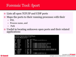 EC-Council
Copyright © by EC-Council
All Rights reserved. Reproduction is strictly prohibited
Forensic Tool: fport
~ Lists all open TCP/IP and UDP ports
~ Maps the ports to their running processes with their
• PID,
• Process name, and
• Path
~ Useful in locating unknown open ports and their related
applications
 