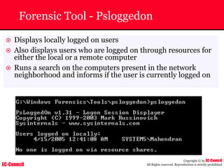 EC-Council
Copyright © by EC-Council
All Rights reserved. Reproduction is strictly prohibited
Forensic Tool - Psloggedon
~ Displays locally logged on users
~ Also displays users who are logged on through resources for
either the local or a remote computer
~ Runs a search on the computers present in the network
neighborhood and informs if the user is currently logged on
 