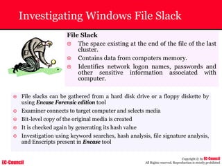 EC-Council
Copyright © by EC-Council
All Rights reserved. Reproduction is strictly prohibited
Investigating Windows File Slack
File Slack
~ The space existing at the end of the file of the last
cluster.
~ Contains data from computers memory.
~ Identifies network logon names, passwords and
other sensitive information associated with
computer.
~ File slacks can be gathered from a hard disk drive or a floppy diskette by
using Encase Forensic edition tool
~ Examiner connects to target computer and selects media
~ Bit-level copy of the original media is created
~ It is checked again by generating its hash value
~ Investigation using keyword searches, hash analysis, file signature analysis,
and Enscripts present in Encase tool
 
