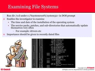 EC-Council
Copyright © by EC-Council
All Rights reserved. Reproduction is strictly prohibited
Run dir /o:d under c:/%systemroot%/system32> in DOS prompt
~ Enables the investigator to examine
• The time and date of the installation of the operating system
• The service packs, patches, and sub-directories that automatically update
themselves very often
– For example: drivers etc
~ Importance should be given to recently dated files
Examining File Systems
 
