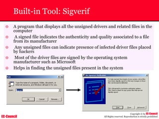 EC-Council
Copyright © by EC-Council
All Rights reserved. Reproduction is strictly prohibited
~ A program that displays all the unsigned drivers and related files in the
computer
~ A signed file indicates the authenticity and quality associated to a file
from its manufacturer
~ Any unsigned files can indicate presence of infected driver files placed
by hackers
~ Most of the driver files are signed by the operating system
manufacturer such as Microsoft
~ Helps in finding the unsigned files present in the system
Built-in Tool: Sigverif
 