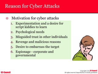 EC-Council
Copyright © by EC-Council
All rights reserved. Reproduction is strictly prohibited
Reason for Cyber Attacks
~ Motivation for cyber attacks
1. Experimentation and a desire for
script kiddies to learn
2. Psychological needs
3. Misguided trust in other individuals
4. Revenge and malicious reasons
5. Desire to embarrass the target
6. Espionage - corporate and
governmental
 