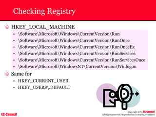 EC-Council
Copyright © by EC-Council
All Rights reserved. Reproduction is strictly prohibited
Checking Registry
~ HKEY_LOCAL_MACHINE
• SoftwareMicrosoftWindowsCurrentVersionRun
• SoftwareMicrosoftWindowsCurrentVersionRunOnce
• SoftwareMicrosoftWindowsCurrentVersionRunOnceEx
• SoftwareMicrosoftWindowsCurrentVersionRunServices
• SoftwareMicrosoftWindowsCurrentVersionRunServicesOnce
• SoftwareMicrosoftWindowsNTCurrentVersionWinlogon
~ Same for
• HKEY_CURRENT_USER
• HKEY_USERS.DEFAULT
 