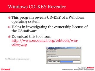 EC-Council
Copyright © by EC-Council
All Rights reserved. Reproduction is strictly prohibited
Windows CD-KEY Revealer
~ This program reveals CD-KEY of a Windows
operating system
~ Helps in investigating the ownership license of
the OS software
~ Download this tool from
http://www.eccouncil.org/cehtools/win-
cdkey.zip
Note: This slide is not in your courseware
 