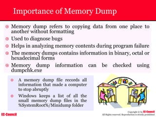 EC-Council
Copyright © by EC-Council
All Rights reserved. Reproduction is strictly prohibited
Importance of Memory Dump
~ Memory dump refers to copying data from one place to
another without formatting
~ Used to diagnose bugs
~ Helps in analyzing memory contents during program failure
~ The memory dumps contains information in binary, octal or
hexadecimal forms
~ Memory dump information can be checked using
dumpchk.exe
~ A memory dump file records all
information that made a computer
to stop abruptly
~ Windows keeps a list of all the
small memory dump files in the
%SystemRoot%/Minidump folder
 
