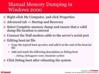 EC-Council
Copyright © by EC-Council
All Rights reserved. Reproduction is strictly prohibited
Manual Memory Dumping in
Windows 2000
~ Right-click My Computer, and click Properties
~ Advanced tab -> Startup and Recovery
~ Select Complete memory dump and ensure that a valid
dump file location is entered
~ Connect the Null modem cable to the server’s serial port
~ Editing boot.ini file
• Copy the typical boot up entry and add it at the end of the boot.ini
file
• Add and mark the following description as Debug boot
– /debug /debugport=com1 /baudrate=57600
~ Click Debug boot after rebooting the system
 
