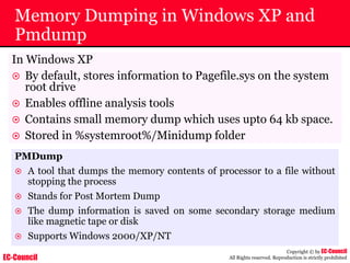 EC-Council
Copyright © by EC-Council
All Rights reserved. Reproduction is strictly prohibited
Memory Dumping in Windows XP and
Pmdump
In Windows XP
~ By default, stores information to Pagefile.sys on the system
root drive
~ Enables offline analysis tools
~ Contains small memory dump which uses upto 64 kb space.
~ Stored in %systemroot%/Minidump folder
PMDump
~ A tool that dumps the memory contents of processor to a file without
stopping the process
~ Stands for Post Mortem Dump
~ The dump information is saved on some secondary storage medium
like magnetic tape or disk
~ Supports Windows 2000/XP/NT
 