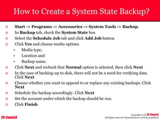 EC-Council
Copyright © by EC-Council
All Rights reserved. Reproduction is strictly prohibited
How to Create a System State Backup?
~ Start -> Programs -> Accessories -> System Tools -> Backup.
~ In Backup tab, check the System State box
~ Select the Schedule Job tab and click Add Job button
~ Click Yes and choose media options
• Media type,
• Location and
• Backup name.
~ Click Next and recheck that Normal option is selected, then click Next
~ In the case of backing-up to disk, there will not be a need for verifying data.
Click Next
~ Choose whether you want to append to or replace any existing backups. Click
Next
~ Schedule the backup accordingly. Click Next
~ Set the account under which the backup should be run.
~ Click Finish
 