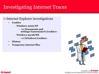 EC-Council
Copyright © by EC-Council
All Rights reserved. Reproduction is strictly prohibited
Investigating Internet Traces
~ Internet Explorer investigations
• Cookies
– Windows 2000/XP
– <c:Documents and
settings%username%Cookies>
– Windows 95/98/ME
– <c:WindowsCookies>
• History
• Temporary Internet files
 