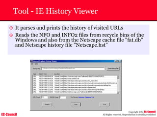 EC-Council
Copyright © by EC-Council
All Rights reserved. Reproduction is strictly prohibited
Tool - IE History Viewer
~ It parses and prints the history of visited URLs
~ Reads the NFO and INFO2 files from recycle bins of the
Windows and also from the Netscape cache file "fat.db"
and Netscape history file "Netscape.hst"
 