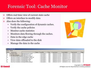 EC-Council
Copyright © by EC-Council
All Rights reserved. Reproduction is strictly prohibited
Forensic Tool: Cache Monitor
~ Offers real time view of current state cache
~ Offers an interface to modify data
~ Also does the following:
• Verify the configuration of dynamic caches.
• Verify the cache policies
• Monitor cache statistics
• Monitors data flowing through the caches.
• Data in the edge cache
• View data offloaded to the disk
• Manage the data in the cache
 