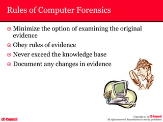 EC-Council
Copyright © by EC-Council
All rights reserved. Reproduction is strictly prohibited
Rules of Computer Forensics
~ Minimize the option of examining the original
evidence
~ Obey rules of evidence
~ Never exceed the knowledge base
~ Document any changes in evidence
 