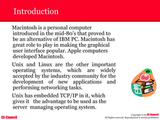 EC-Council
Copyright © by EC-Council
All Rights reserved. Reproduction is strictly prohibited
Introduction
Macintosh is a personal computer
introduced in the mid-80’s that proved to
be an alternative of IBM PC. Macintosh has
great role to play in making the graphical
user interface popular. Apple computers
developed Macintosh.
Unix and Linux are the other important
operating systems, which are widely
accepted by the industry community for the
development of new applications and
performing networking tasks.
Unix has embedded TCP/IP in it, which
gives it the advantage to be used as the
server managing operating system.
 