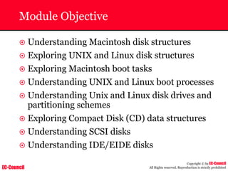 EC-Council
Copyright © by EC-Council
All Rights reserved. Reproduction is strictly prohibited
Module Objective
~ Understanding Macintosh disk structures
~ Exploring UNIX and Linux disk structures
~ Exploring Macintosh boot tasks
~ Understanding UNIX and Linux boot processes
~ Understanding Unix and Linux disk drives and
partitioning schemes
~ Exploring Compact Disk (CD) data structures
~ Understanding SCSI disks
~ Understanding IDE/EIDE disks
 