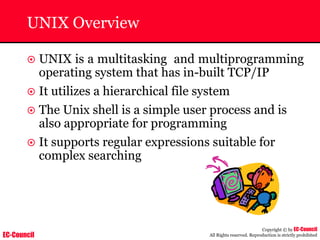 EC-Council
Copyright © by EC-Council
All Rights reserved. Reproduction is strictly prohibited
UNIX Overview
~ UNIX is a multitasking and multiprogramming
operating system that has in-built TCP/IP
~ It utilizes a hierarchical file system
~ The Unix shell is a simple user process and is
also appropriate for programming
~ It supports regular expressions suitable for
complex searching
 