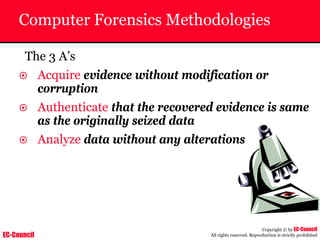 EC-Council
Copyright © by EC-Council
All rights reserved. Reproduction is strictly prohibited
Computer Forensics Methodologies
The 3 A’s
~ Acquire evidence without modification or
corruption
~ Authenticate that the recovered evidence is same
as the originally seized data
~ Analyze data without any alterations
 