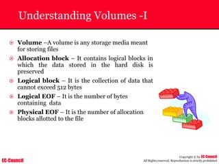 EC-Council
Copyright © by EC-Council
All Rights reserved. Reproduction is strictly prohibited
Understanding Volumes -I
~ Volume –A volume is any storage media meant
for storing files
~ Allocation block – It contains logical blocks in
which the data stored in the hard disk is
preserved
~ Logical block – It is the collection of data that
cannot exceed 512 bytes
~ Logical EOF – It is the number of bytes
containing data
~ Physical EOF – It is the number of allocation
blocks allotted to the file
 