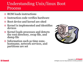 EC-Council
Copyright © by EC-Council
All Rights reserved. Reproduction is strictly prohibited
Understanding Unix/linux Boot
Process
~ ROM loads instructions
~ Instruction code verifies hardware
~ Boot device and kernel are sited
~ Kernel is implemented and identifies
devices
~ Kernel loads processes and detects
the root directory, swap file, and
dump file
~ Information such as time zone,
hostname, network services, and
partitions are set
 