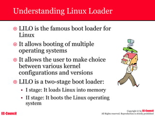EC-Council
Copyright © by EC-Council
All Rights reserved. Reproduction is strictly prohibited
Understanding Linux Loader
~ LILO is the famous boot loader for
Linux
~ It allows booting of multiple
operating systems
~ It allows the user to make choice
between various kernel
configurations and versions
~ LILO is a two-stage boot loader:
• I stage: It loads Linux into memory
• II stage: It boots the Linux operating
system
 