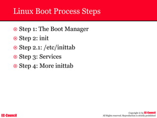 EC-Council
Copyright © by EC-Council
All Rights reserved. Reproduction is strictly prohibited
Linux Boot Process Steps
~ Step 1: The Boot Manager
~ Step 2: init
~ Step 2.1: /etc/inittab
~ Step 3: Services
~ Step 4: More inittab
 