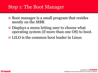 EC-Council
Copyright © by EC-Council
All Rights reserved. Reproduction is strictly prohibited
Step 1: The Boot Manager
~ Boot manager is a small program that resides
mostly on the MBR
~ Displays a menu letting user to choose what
operating system (if more than one OS) to boot.
~ LILO is the common boot loader in Linux
 