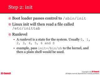 EC-Council
Copyright © by EC-Council
All Rights reserved. Reproduction is strictly prohibited
Step 2: init
~ Boot loader passes control to /sbin/init
~ Linux init will then read a file called
/etc/inittab
~ Runlevel
• A runlevel is a state for the system. Usually 0, 1,
2, 3, 4, 5, 6 and S
• example, pass init=/bin/sh to the kernel, and
then a plain shell would be used.
 
