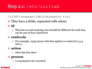 EC-Council
Copyright © by EC-Council
All Rights reserved. Reproduction is strictly prohibited
Step 2.1: /etc/inittab
1:2345:respawn:/sbin/mingetty tty1
~ They have 4 fields, separated with colons
~ id
• This has no real meaning, but should be different for each line,
can be one to four characters
~ runlevels
• For example, 2345 means this line applies to runlevels 2,3,4
and 5.
~ action
• what this line does
~ process
• a command to be executed.
 